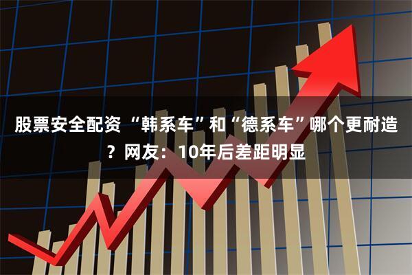 股票安全配资 “韩系车”和“德系车”哪个更耐造？网友：10年后差距明显