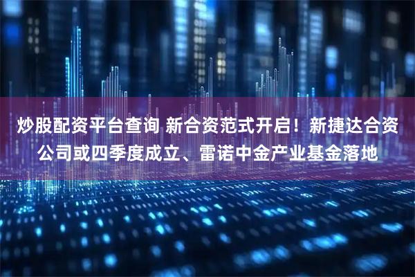 炒股配资平台查询 新合资范式开启！新捷达合资公司或四季度成立、雷诺中金产业基金落地