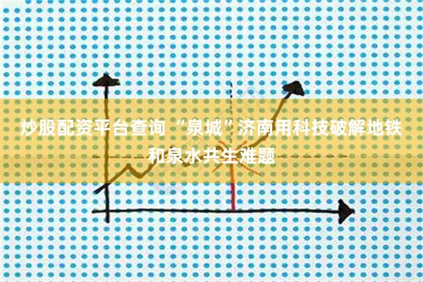 炒股配资平台查询 “泉城”济南用科技破解地铁和泉水共生难题