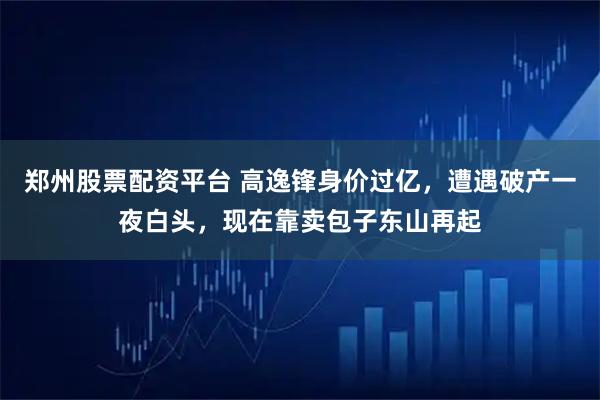 郑州股票配资平台 高逸锋身价过亿，遭遇破产一夜白头，现在靠卖包子东山再起