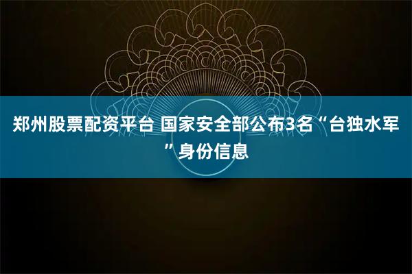 郑州股票配资平台 国家安全部公布3名“台独水军”身份信息