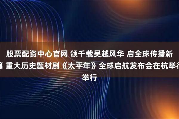 股票配资中心官网 颂千载吴越风华 启全球传播新篇 重大历史题材剧《太平年》全球启航发布会在杭举行