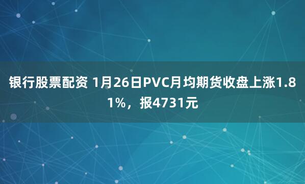 银行股票配资 1月26日PVC月均期货收盘上涨1.81%，报4731元