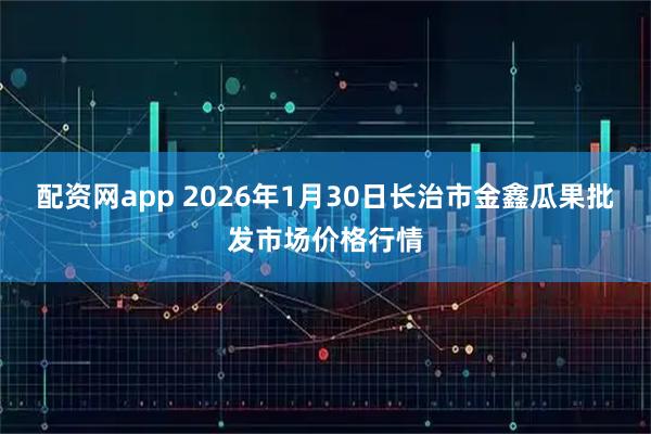 配资网app 2026年1月30日长治市金鑫瓜果批发市场价格行情