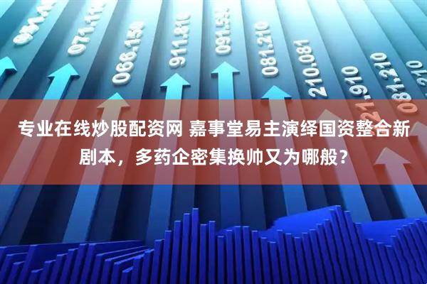 专业在线炒股配资网 嘉事堂易主演绎国资整合新剧本，多药企密集换帅又为哪般？