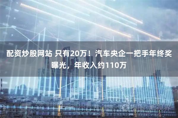 配资炒股网站 只有20万！汽车央企一把手年终奖曝光，年收入约110万