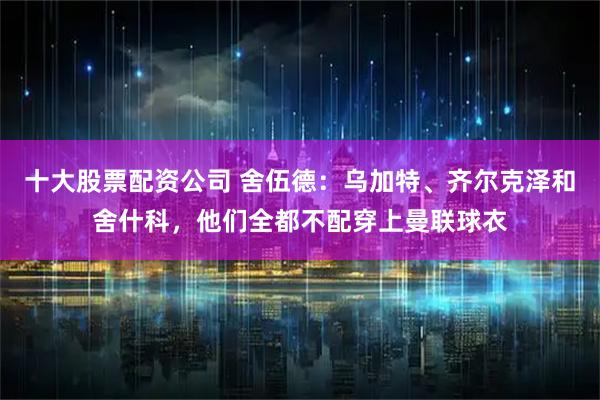 十大股票配资公司 舍伍德：乌加特、齐尔克泽和舍什科，他们全都不配穿上曼联球衣