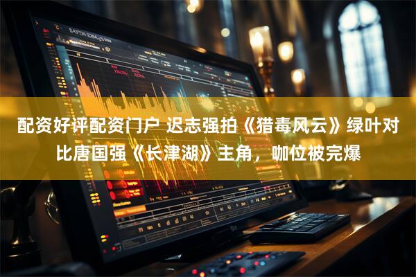 配资好评配资门户 迟志强拍《猎毒风云》绿叶对比唐国强《长津湖》主角，咖位被完爆