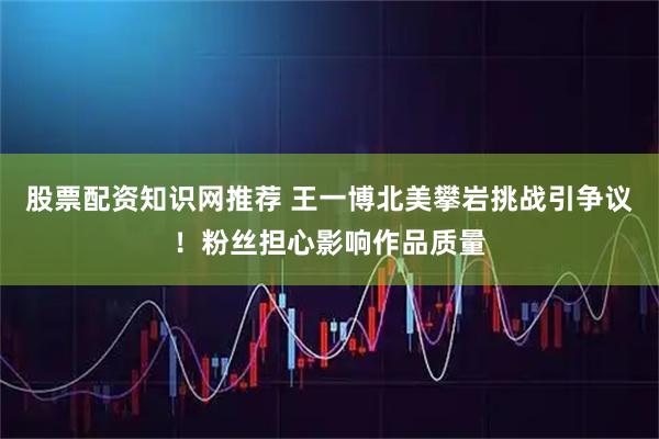 股票配资知识网推荐 王一博北美攀岩挑战引争议！粉丝担心影响作品质量