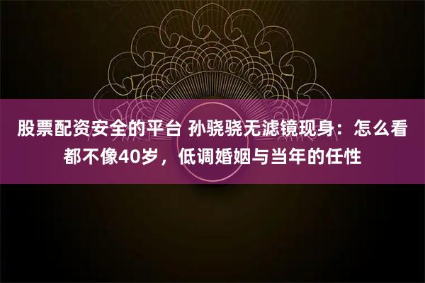 股票配资安全的平台 孙骁骁无滤镜现身：怎么看都不像40岁，低调婚姻与当年的任性