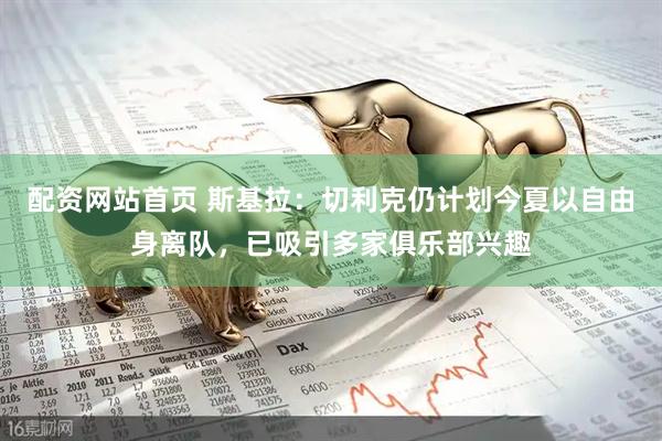 配资网站首页 斯基拉：切利克仍计划今夏以自由身离队，已吸引多家俱乐部兴趣