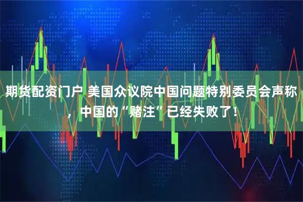 期货配资门户 美国众议院中国问题特别委员会声称，中国的“赌注”已经失败了！