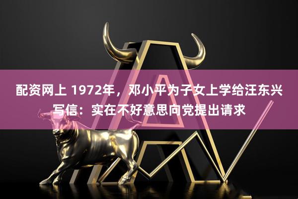 配资网上 1972年，邓小平为子女上学给汪东兴写信：实在不好意思向党提出请求