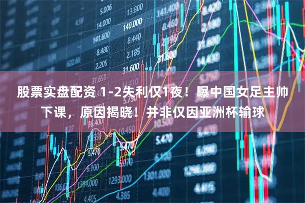 股票实盘配资 1-2失利仅1夜！曝中国女足主帅下课，原因揭晓！并非仅因亚洲杯输球
