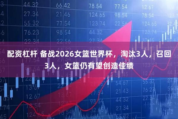 配资杠杆 备战2026女篮世界杯，淘汰3人，召回3人，女篮仍有望创造佳绩