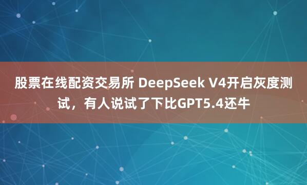 股票在线配资交易所 DeepSeek V4开启灰度测试，有人说试了下比GPT5.4还牛
