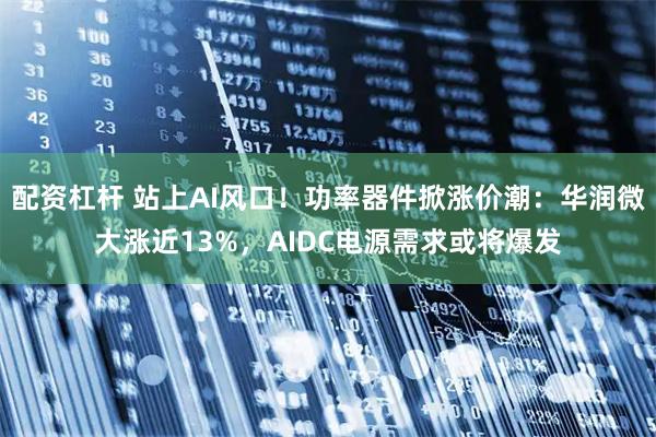 配资杠杆 站上AI风口！功率器件掀涨价潮：华润微大涨近13%，AIDC电源需求或将爆发