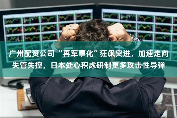 广州配资公司 “再军事化”狂飙突进，加速走向失管失控，日本处心积虑研制更多攻击性导弹