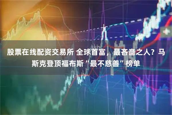 股票在线配资交易所 全球首富，最吝啬之人？马斯克登顶福布斯“最不慈善”榜单