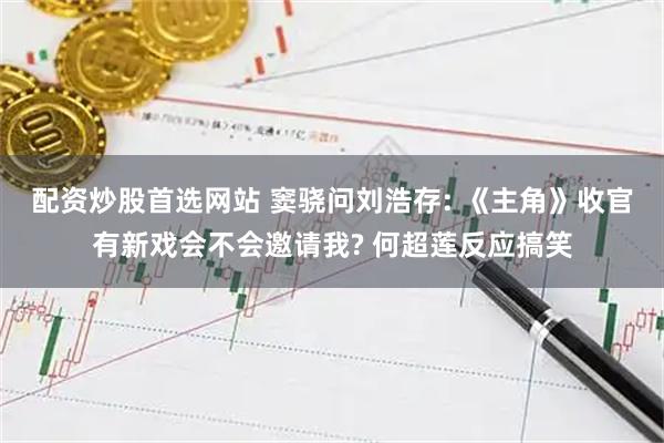 配资炒股首选网站 窦骁问刘浩存: 《主角》收官有新戏会不会邀请我? 何超莲反应搞笑
