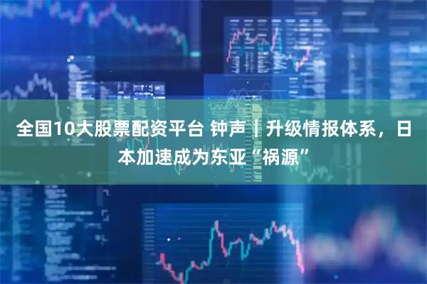 全国10大股票配资平台 钟声｜升级情报体系，日本加速成为东亚“祸源”